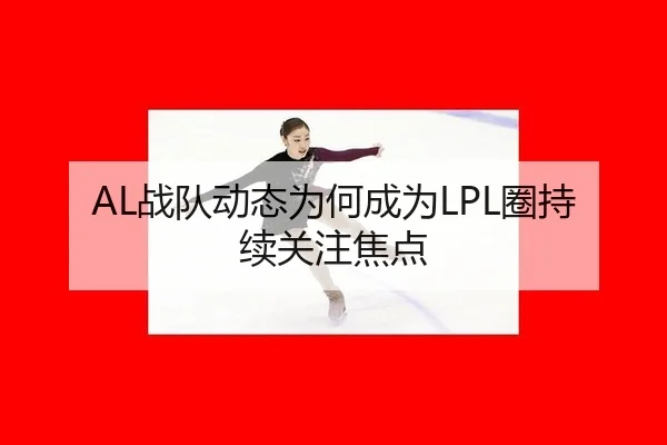 AL战队动态为何成为LPL圈持续关注焦点（leyu）